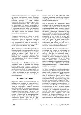 Krolow et al.

suplementação, tendo como base forrageira, em
um sistema em pastagem, o trevo encarnado
(Trifolium incarnatum L.) e o trevo vermelho
(Trifolium pratense L.) como espécies
leguminosas de clima temperado, para vacas
Holandesas suplementadas sem o farelo de soja
no concentrado. Os autores observaram a
possibilidade de obtenção de mesmo rendimento
e composição do leite, porém com vantagem
econômica, em termos de custo de produção de
leite, para o sistema em pastagem, quando
comparado ao confinamento.
Um aspecto importante em relação ao uso de
leguminosas é a economia no uso de
suplementos, tanto em quantidade fornecida
quanto no teor de proteína do suplemento. Com
boas quantidades de trevo nas pastagens, a
utilização de concentrado pode não ser vantajosa
devido ao seu custo (Wilkins et al., 1994).
Muitas informações se têm sobre a produção e a
digestão de vacas leiteiras em pastagens de clima
temperado (Stockdale, 2000; Bargo et al., 2001;
Peyraud e Delaby, 2001; Bargo et al.,
2002). Todavia, os trabalhos realizados para
avaliação dos parâmetros qualitativos do
leite, seguidamente, fazem referência àqueles
publicados no exterior.
Deste modo, com a finalidade de obter mais
informações sobre a utilização de alimento
proteico para vacas leiteiras, oriundo de
pastagens de qualidade, comparou-se a eficiência
da substituição de farelo de soja por pastejo em
trevo branco – uma fonte alternativa de proteína
– sobre a qualidade do leite produzido por
animais em pastagem de azevém (Lolium
multiflorum Lam.).
MATERIAL E MÉTODOS
O presente trabalho foi desenvolvido em um
estabelecimento particular de pecuária leiteira,
localizado no município de Camargo, na bacia
leiteira de Passo Fundo  Marau/RS, escolhido
para tal em razão da representatividade de seus
sistemas produtivos, baseados principalmente na
produção leiteira, de suínos e de aves, e na
cultura de soja. O clima predominante na região,
segundo a classificação de Köeppen (Moreno,
1961), é do tipo subtropical úmido Cfa, com
temperaturas médias entre 16 e 18ºC,
temperaturas máximas médias entre 22 e 25ºC e

1354

mínimas entre 10 e 13ºC (IPAGRO, 1989).
Apresenta precipitação pluvial bem distribuída
ao longo do ano e inverno marcado por fortes
geadas e eventuais nevascas.
Para a realização do experimento, foram
utilizadas áreas de pastagens da propriedade,
cultivadas com azevém anual, proveniente de
ressemeadura natural, muito comum e usual na
região de estudo, e trevo branco, implantado no
ano anterior. Procedeu-se à adubação da área
experimental de trevo branco, para a reposição
de nutrientes, conforme a recomendação obtida
pela análise do solo. Na área de azevém, após
cada período de pastejo foram aplicados 50kg de
ureia ha-1. Junto às áreas experimentais,
dispunha-se de um galpão para pernoite e
arraçoamento dos animais, de uma sala de
ordenha do tipo espinha de peixe e demais
instalações, como resfriador, bebedouros, etc.
Foram utilizadas 16 vacas da raça Holandesa,
selecionadas no rebanho da propriedade em
função da produção de leite, do período de
lactação e do peso vivo individual. Após a
estratificação realizada com base nestes três
quesitos, os animais, distribuídos ao acaso em
dois grupos (tratamentos TB e FS), foram
mantidos, durante todo o experimento, em
piquetes separados. Os animais apresentavam-se,
em média, com 2,12 e 2,07 meses de lactação
para os tratamentos TB e FS, respectivamente,
no início das avaliações.
No TB, os animais foram mantidos em pastagem
de azevém, por determinado período de tempo
durante o dia (±5 horas) e com acesso controlado
à pastagem de trevo branco (±2,5 horas) como
fonte de alimentação proteica; no FS, foram
mantidos em pastagem de azevém pelo mesmo
período e receberam farelo de soja como fonte
proteica – na quantidade de 1,6kg animal-1 dia-1 –
calculada pela estimativa do consumo diário de
proteína pelos animais no tratamento anterior via
trevo branco, considerando-se o teor de proteína
e a digestibilidade do trevo e do farelo. Todos os
animais receberam suplementação energética –
3kg animal-1 dia-1 – constituída de farelo de trigo,
farelo de milho, casca de soja e sal mineral. Esse
procedimento visou comparar uma fonte
alternativa de alimento proteico (TB) com um
sistema controle (FS) que reproduz, em sua
quase totalidade, o modelo tecnológico adotado

Arq. Bras. Med. Vet. Zootec., v.64, n.5, p.1352-1359, 2012

 