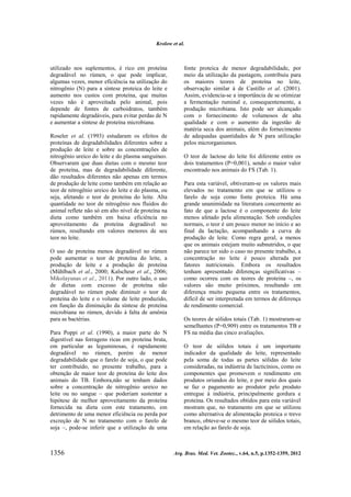Krolow et al.

utilizado nos suplementos, é rico em proteína
degradável no rúmen, o que pode implicar,
algumas vezes, menor eficiência na utilização do
nitrogênio (N) para a síntese proteica do leite e
aumento nos custos com proteína, que muitas
vezes não é aproveitada pelo animal, pois
depende de fontes de carboidratos, também
rapidamente degradáveis, para evitar perdas de N
e aumentar a síntese de proteína microbiana.
Roseler et al. (1993) estudaram os efeitos de
proteínas de degradabilidades diferentes sobre a
produção de leite e sobre as concentrações de
nitrogênio ureico do leite e do plasma sanguíneo.
Observaram que duas dietas com o mesmo teor
de proteína, mas de degradabilidade diferente,
dão resultados diferentes não apenas em termos
de produção de leite como também em relação ao
teor de nitrogênio ureico do leite e do plasma, ou
seja, afetando o teor de proteína do leite. Alta
quantidade no teor de nitrogênio nos fluidos do
animal reflete não só em alto nível de proteína na
dieta como também em baixa eficiência no
aproveitamento da proteína degradável no
rúmen, resultando em valores menores de seu
teor no leite.
O uso de proteína menos degradável no rúmen
pode aumentar o teor de proteína do leite, a
produção de leite e a produção de proteína
(Mühlbach et al., 2000; Kalscheur et al., 2006;
Mikolayunas et al., 2011). Por outro lado, o uso
de dietas com excesso de proteína não
degradável no rúmen pode diminuir o teor de
proteína do leite e o volume de leite produzido,
em função da diminuição da síntese de proteína
microbiana no rúmen, devido à falta de amônia
para as bactérias.
Para Poppi et al. (1990), a maior parte do N
digestível nas forragens ricas em proteína bruta,
em particular as leguminosas, é rapidamente
degradável no rúmen, porém de menor
degradabilidade que o farelo de soja, o que pode
ter contribuído, no presente trabalho, para a
obtenção de maior teor de proteína do leite dos
animais do TB. Embora,não se tenham dados
sobre a concentração de nitrogênio ureico no
leite ou no sangue – que poderiam sustentar a
hipótese de melhor aproveitamento da proteína
fornecida na dieta com este tratamento, em
detrimento de uma menor eficiência ou perda por
excreção de N no tratamento com o farelo de
soja –, pode-se inferir que a utilização de uma

1356

fonte proteica de menor degradabilidade, por
meio da utilização da pastagem, contribuiu para
os maiores teores de proteína no leite,
observação similar à de Castillo et al. (2001).
Assim, evidencia-se a importância de se otimizar
a fermentação ruminal e, consequentemente, a
produção microbiana. Isto pode ser alcançado
com o fornecimento de volumosos de alta
qualidade e com o aumento da ingestão de
matéria seca dos animais, além do fornecimento
de adequadas quantidades de N para utilização
pelos microrganismos.
O teor de lactose do leite foi diferente entre os
dois tratamentos (P=0,001), sendo o maior valor
encontrado nos animais do FS (Tab. 1).
Para esta variável, obtiveram-se os valores mais
elevados no tratamento em que se utilizou o
farelo de soja como fonte proteica. Há uma
grande unanimidade na literatura concernente ao
fato de que a lactose é o componente do leite
menos afetado pela alimentação. Sob condições
normais, o teor é um pouco menor no início e ao
final da lactação, acompanhando a curva de
produção de leite. Como regra geral, a menos
que os animais estejam muito subnutridos, o que
não parece ter sido o caso no presente trabalho, a
concentração no leite é pouco alterada por
fatores nutricionais. Embora os resultados
tenham apresentado diferenças significativas –
como ocorreu com os teores de proteína –, os
valores são muito próximos, resultando em
diferença muito pequena entre os tratamentos,
difícil de ser interpretada em termos de diferença
de rendimento comercial.
Os teores de sólidos totais (Tab. 1) mostraram-se
semelhantes (P=0,909) entre os tratamentos TB e
FS na média das cinco avaliações.
O teor de sólidos totais é um importante
indicador da qualidade do leite, representado
pela soma de todas as partes sólidas do leite
consideradas, na indústria de lacticínios, como os
componentes que promovem o rendimento em
produtos oriundos do leite, e por meio dos quais
se faz o pagamento ao produtor pelo produto
entregue à indústria, principalmente gordura e
proteína. Os resultados obtidos para esta variável
mostram que, no tratamento em que se utilizou
como alternativa de alimentação proteica o trevo
branco, obteve-se o mesmo teor de sólidos totais,
em relação ao farelo de soja.

Arq. Bras. Med. Vet. Zootec., v.64, n.5, p.1352-1359, 2012

 