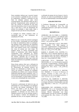 Composição do leite de vacas...

Estes resultados indicam que é possível manter
ou até aumentar a qualidade do leite, em termos
de componentes, mediante a utilização de uma
fonte de alimento proteico mais viável
economicamente. Esta alternativa difere do que é
praticado frequentemente pelos produtores de
leite, que consiste na utilização de uma fonte
mais cara de proteína, como é o caso do farelo de
soja, a qual eleva o custo de alimentação dos
animais em produção e, deste modo, reduz a
margem de lucro por litro de leite produzido.

a utilização do pastejo de trevo branco é viável e
eficiente, em razão da possibilidade de redução
de custo na suplementação concentrada proteica.
AGRADECIMENTOS
Á Prefeitura Municipal de Camargo/RS, ao
CNPq e ao Condomínio Nova Era, pela
viabilização financeira e pelo apoio na execução
do experimento.
REFERÊNCIAS

A contagem de células somáticas (Tab. 1)
encontradas para os dois tratamentos foi
semelhante (P=0,330).
Observa-se que o acesso dos animais à pastagem
de trevo branco, ocasionando um curto período
de tempo de permanência destes na pastagem,
não produziu efeito significativo do tratamento
aplicado sobre o número de células somáticas do
leite, como poderia ocorrer com a manutenção
das vacas em pastejo por mais tempo. De
qualquer forma, os valores encontrados para
ambos os tratamentos estão abaixo daqueles
considerados como indicadores de mastite
subclínica, detectada por meio da CCS do leite
dos animais, indicando que os animais não
apresentam problemas de saúde e que o leite está
dentro dos parâmetros de qualidade considerados
pela legislação.
Dessa forma, pode-se dizer que a utilização da
pastagem de trevo branco, como uma alternativa
de fornecimento de alimento proteico aos
animais em substituição ao farelo de soja, foi
viável, por permitir a obtenção de resultados
semelhantes aos obtidos com o manejo alimentar
tradicional praticado pelos produtores, que é o
fornecimento de suplemento proteico baseado no
uso de concentrados, os quais tendem a aumentar
o custo com a alimentação das vacas leiteiras.
CONCLUSÕES
É possível a substituição de farelo de soja, na
alimentação de vacas Holandesas em pastagens
de azevém, por pastejo controlado de trevo
branco, sem alterar o teor de sólidos totais
e a contagem de células somáticas do leite
produzido. A utilização de trevo branco tem
influência positiva no teor de proteína, porém o
teor de lactose é inferior. Os indicadores de
qualidade do leite, no seu conjunto, indicam que

Arq. Bras. Med. Vet. Zootec., v.64, n.5, p.1352-1359, 2012

ANDRADE, L.M.; EL FARO, L.; CARDOSO,
V.L. et al. Efeitos genéticos e de ambiente sobre
a produção de leite e a contagem de células
somáticas em vacas holandesas. Rev. Bras.
Zootec., v.36, p.343-349, 2007.
BARGO, F.; MULLER, L.D.J.E.; DELAHOY,
J.E.; CASSIDY, T.W. Milk response to
concentrate supplementation of high producing
dairy cows grazing at two pasture allowances. J.
Dairy Sci., v.85, p.1777-1792, 2002.
BARGO, F.; REARTE, D.H.; SANTINI, F.J.;
MULLER, L.D.J.E. Ruminal digestion by dairy
cows grazing winter oats pasture supplemented
with different levels and sources of protein. J.
Dairy Sci., v.84, p.2260-2272, 2001.
CARVALHO, P.C.F.; TRINDADE, J.K.;
MEZZALIRA, J.C. et al. Do bocado ao pastoreio
de precisão: Compreendendo a interface plantaanimal para explorar a multifuncionalidade das
pastagens. Rev. Bras. Zootec., v.38, p.109-122,
2009.
CASTILLO, A.R.; KEBREAD, E.; BEEVER,
D.E.; FRANCE, J. A review of efficiency of
nitrogen utilisation in dairy cows and its
relationship with the environmental pollution. J.
Anim. Feed Sci., n.9, p.1-32, 2000.
CASTILLO, A.R.; KEBREAD, E.; BEEVER,
D.E. et al. The effect of protein supplementation
on nitrogen utilization in lactating dairy cows fed
grass silage diets. J. Anim. Sci., v.79, p.247-253,
2001.
FERNANDES, M.F.; QUEIROGA, R.C.R.E.;
MEDEIROS, A.N. et al. Características físicoquímicas e perfil lipídico do leite de cabras
mestiças Moxotó alimentadas com dietas
suplementadas com óleo de semente de algodão
ou de girassol. Rev. Bras. Zootec., v.37, p.703710, 2008.

1357

 