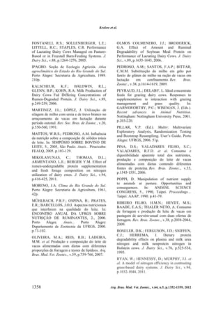 Krolow et al.

FONTANELI, R.S.; SOLLENBERGER, L.E.;
LITTELL, R.C.; STAPLES, C.R. Performance
of Lactating Dairy Cows Managed on PastureBased or in Freestall Barn-Feeding Systems. J.
Dairy Sci., v.88, p.1264-1276, 2005.

OLMOS COLMENERO, J.J.; BRODERICK,
G.A. Effect of Amount and Ruminal
Degradability of Soybean Meal Protein on
Performance of Lactating Dairy Cows. J. Dairy
Sci., v.89, p.1635-1643, 2006.

IPAGRO. Seção de Ecologia Agrícola. Atlas
agroclimático do Estado do Rio Grande do Sul.
Porto Alegre: Secretaria da Agricultura, 1989.
210p.

PEDROSO, A.M.; SANTOS, F.A.P.; BITTAR,
C.M.M. Substituição do milho em grão por
farelo de glúten de milho na ração de vacas em
lactação
em
confinamento. Rev.
Bras.
Zootec., v.38, p.1614-1619, 2009.

KALSCHEUR,
K.F.;
BALDWIN,
R.L.;
GLENN, B.P.; KOHN, R.A. Milk Production of
Dairy Cows Fed Differing Concentrations of
Rumen-Degraded Protein. J. Dairy Sci., v.89,
p.249-259, 2006.
MARTINEZ, J.L.; LÓPEZ, J. Utilização de
silagem de milho com ureia e de trevo branco no
arraçoamento de vacas em lactação durante
período outonal. Rev. Soc. Bras. de Zootec., v.20,
p.550-560, 1991.
MATTOS, W.R.S.; PEDROSO, A.M. Influência
da nutrição sobre a composição de sólidos totais
de leite. In: SIMPÓSIO SOBRE BOVINO DE
LEITE, 5., 2005, São Paulo. Anais... Piracicaba:
FEALQ, 2005. p.103-129.
MIKOLAYUNAS, C.; THOMAS, D.L.;
ARMENTANO, L.E.; BERGER Y.M. Effect of
rumen-undergradable protein supplementation
and fresh forage composition on nitrogen
utilization of dairy ewes. J. Dairy Sci., v.94,
p.416-425, 2011.
MORENO, J.A. Clima do Rio Grande do Sul.
Porto Alegre: Secretaria da Agricultura, 1961,
42p.
MÜHLBACH, P.R.F.; OSPINA, H.; PRATES,
E.R.; BARCELLOS, J.O.J. Aspectos nutricionais
que interferem na qualidade do leite. In:
ENCONTRO ANUAL DA UFRGS SOBRE
NUTRIÇÃO DE RUMINANTES, 2., 2000.
Porto
Alegre.
Anais...
Porto
Alegre:
Departamento de Zootecnia da UFRGS, 2000.
p.73-102.
OLIVEIRA, M.A.; REIS, R.B.; LADEIRA,
M.M. et al. Produção e composição do leite de
vacas alimentadas com dietas com diferentes
proporções de forragem e teores de lipídeos. Arq.
Bras. Med. Vet. Zootec., v.59, p.759-766, 2007.

PEYRAUD, J.L.; DELABY, L. Ideal concentrate
feeds for grazing dairy cows. Responses to
supplementation in interaction with grazing
management
and
grass
quality.
In:
GARNSWORTHY, P.C.; WISEMAN, J. (Eds.).
Recent advances in Animal Nutrition.
Nottingham: Nottingham University Press, 2001.
p.203-220.
PILLAR, V.P. (Ed.). Multiv: Multivariate
Exploratory Analysis, Randomization Testing
and Bootstrap Resamplimg. User’s Guide. Porto
Alegre: UFRGS, 2006. 51p.
PINA, D.S.; VALADARES FILHO, S.C.;
VALADARES, R.F.D. et al. Consumo e
digestibilidade aparente total dos nutrientes,
produção e composição do leite de vacas
alimentadas com dietas contendo diferentes
fontes de proteína. Rev. Bras. Zootec., v.35,
p.1543-1551, 2006.
POPPI, D. Manipulation of nutrient supply
to animals at pasture. Opportunities and
consequences.
In:
ANIMAL
SCIENCE
CONGRESS, 5., 1990, Taipei. Proceedings…
Taipei: AAAP, 1990. p.41-79.
RIBEIRO FILHO, H.M.N.; HEYDT, M.S.;
BAADE, E.A.S.; THALER NETO, A. Consumo
de forragem e produção de leite de vacas em
pastagem de azevém-anual com duas ofertas de
forragem. Rev. Bras. Zootec., v.38, p.2038-2044,
2009.
ROSELER, D.K.; FERGUSON, J.D.; SNIFFEN,
C.J.;
HERREMA,
J.
Dietary
protein
degradability effects on plasma and milk urea
nitrogen and milk nonprotein nitrogen in
Holstein cows. J. Dairy Sci., v.76, p.525-534,
1993.
RYAN, W.; HENNESSY, D.; MURPHY, J.J. et
al. A model of nitrogen efficiency in contrasting
grass-based dairy systems. J. Dairy Sci., v.94,
p.1032-1044, 2011.

1358

Arq. Bras. Med. Vet. Zootec., v.64, n.5, p.1352-1359, 2012

 