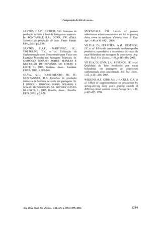 Composição do leite de vacas...

SANTOS, F.A.P.; JUCHEM, S.O. Sistemas de
produção de leite à base de forrageiras tropicais.
In: FONTANELI, R.S.; DÜRR, J.W. (Eds.).
Sistemas de produção de leite. Passo Fundo:
UPF, 2001. p.22-36.
SANTOS,
F.A.P.;
MARTINEZ,
J.C.;
VOLTOLINI, T.V. et al. Utilização da
Suplementação com Concentrado para Vacas em
Lactação Mantidas em Pastagens Tropicais. In:
SIMPÓSIO GOIANO SOBRE MANEJO E
NUTRIÇÃO DE BOVINOS DE CORTE E
LEITE, 5., 2003, Goiânia. Anais... Goiânia:
CBNA, 2003. p.289-346.
SILVA, S.C.; NASCIMENTO JR, D.;
MONTAGNER, D.B. Desafios da produção
intensiva de bovinos de corte em pastagens. In:
I SIMBOI - SIMPÓSIO SOBRE DESAFIOS E
NOVAS TECNOLOGIAS NA BOVINOCULTURA
DE CORTE, 1., 2005, Brasília. Anais... Brasília:

UPIS, 2005. p.23-28.

Arq. Bras. Med. Vet. Zootec., v.64, n.5, p.1352-1359, 2012

STOCKDALE, C.R. Levels of pasture
substitution when concentrates are fed to grazing
dairy cows in northern Victoria. Aust. J. Exp.
Agr., v.40, p.913-921, 2000.
VILELA, D.; FERREIRA, A.M.; RESENDE,
J.C. et al. Efeito do concentrado no desempenho
produtivo, reprodutivo e econômico de vacas da
raça Holandesa em pastagem de coast-cross. Arq.
Bras. Med. Vet. Zootec., v.59, p.443-450, 2007.
VILELA, D.; LIMA, J.A.; RESENDE, J.C. et al.
Qualidade do leite produzido por vacas
holandesas em pastagem de coast-cross
suplementada com concentrado. Bol. Ind. Anim.,
v.62, p.221-228, 2005.
WILKINS, R.J.; GIBB, M.J.; HUCKLE, C.A. et
al. Effect of supplementation on production by
spring-calving dairy cows grazing swards of
differing clover content. Grass Forage Sci., v.49,
p.465-475, 1994.

1359

 