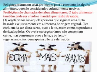 Religiões costumam criar proibições para o consumo de alguns
alimentos, que são considerados culturalmente nocivos.
Proibições são chamadas de tabus alimentares. O tabu alimentar
também pode ser criado e mantido por razão de saúde.
Os vegetarianos são aquelas pessoas que seguem uma dieta
baseada exclusivamente em alimentos de origem vegetal. Eles
excluem da sua dieta carne, ovos e leite, assim como os produtos
derivados deles. Os ovola-ctovegetarianos não consomem
carne, mas consomem ovos e leite, e os lacto -
vegetarianos, incluem apenas o leite e derivados.
 