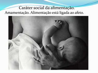 Caráter social da alimentação.
Amamentação. Alimentação está ligada ao afeto.
 
