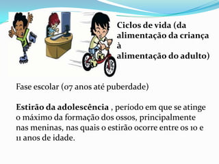 Ciclos de vida (da
                            alimentação da criança
                            à
                            alimentação do adulto)


Fase escolar (07 anos até puberdade)

Estirão da adolescência , período em que se atinge
o máximo da formação dos ossos, principalmente
nas meninas, nas quais o estirão ocorre entre os 10 e
11 anos de idade.
 