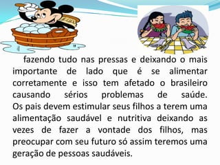 fazendo tudo nas pressas e deixando o mais
importante de lado que é se alimentar
corretamente e isso tem afetado o brasileiro
causando sérios problemas de saúde.
Os pais devem estimular seus filhos a terem uma
alimentação saudável e nutritiva deixando as
vezes de fazer a vontade dos filhos, mas
preocupar com seu futuro só assim teremos uma
geração de pessoas saudáveis.
 