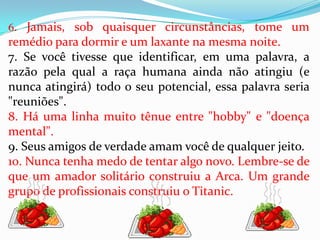 6. Jamais, sob quaisquer circunstâncias, tome um
remédio para dormir e um laxante na mesma noite.
7. Se você tivesse que identificar, em uma palavra, a
razão pela qual a raça humana ainda não atingiu (e
nunca atingirá) todo o seu potencial, essa palavra seria
"reuniões".
8. Há uma linha muito tênue entre "hobby" e "doença
mental".
9. Seus amigos de verdade amam você de qualquer jeito.
10. Nunca tenha medo de tentar algo novo. Lembre-se de
que um amador solitário construiu a Arca. Um grande
grupo de profissionais construiu o Titanic.
 