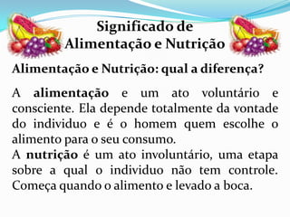 Significado de
        Alimentação e Nutrição
Alimentação e Nutrição: qual a diferença?
A alimentação e um ato voluntário e
consciente. Ela depende totalmente da vontade
do individuo e é o homem quem escolhe o
alimento para o seu consumo.
A nutrição é um ato involuntário, uma etapa
sobre a qual o individuo não tem controle.
Começa quando o alimento e levado a boca.
 