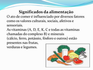 Significados da alimentação
O ato de comer é influenciado por diversos fatores
como os valores culturais, sociais, afetivos e
sensoriais.
As vitaminas (A, D, E, K, C e todas as vitaminas
chamadas do complexo B) e minerais
(cálcio, ferro, potássio, fósforo e outros) estão
presentes nas frutas,
verduras e legumes.
 