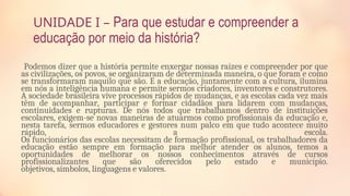 UNIDADE I – Para que estudar e compreender a
educação por meio da história?
Podemos dizer que a história permite enxergar nossas raízes e compreender por que
as civilizações, os povos, se organizaram de determinada maneira, o que foram e como
se transformaram naquilo que são. E a educação, juntamente com a cultura, ilumina
em nós a inteligência humana e permite sermos criadores, inventores e construtores.
A sociedade brasileira vive processos rápidos de mudanças, e as escolas cada vez mais
têm de acompanhar, participar e formar cidadãos para lidarem com mudanças,
continuidades e rupturas. De nós todos que trabalhamos dentro de instituições
escolares, exigem-se novas maneiras de atuarmos como profissionais da educação e,
nesta tarefa, sermos educadores e gestores num palco em que tudo acontece muito
rápido, a escola.
Os funcionários das escolas necessitam de formação profissional, os trabalhadores da
educação estão sempre em formação para melhor atender os alunos, temos a
oportunidades de melhorar os nossos conhecimentos através de cursos
profissionalizantes que são oferecidos pelo estado e município.
objetivos, símbolos, linguagens e valores.
 
