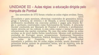 UNIDADE III – Aulas régias: a educação dirigida pelo
marquês de Pombal
Em novembro de 1772 foram criadas as aulas régias avulsas. Estas,
de nível
secundário e para meninos, ofereciam conteúdos de gramática latina,
grega e hebraica, de retórica e de filosofa, a serem ministradas por
professores escolhidos em concurso público e pagos pelo Erário Ré-
gio e, portanto, contratados como funcionários do Estado. A educação
escolar conduzida por Marquês de Pombal é utilitária e profissional.
Assim deveria ser na colônia. A esta cabia copiar e imitar os sistemas
educacionais das nações européias. No caso das aulas régias ou aulas
avulsas, as de nível médio foram insuficiente. Mesmo com professores
enviados de Portugal, pouco prosperaram. Ensinavam Gramática
Latina,Matemática, Geometria, Poética, Retórica, Lógica e Filosofa, além
de aulas de Comércio. o Marquês de Pombal
introduziu a política das 44 aulas régias avulsas, sendo dezessete de
primeiras letras, quinze de gramática latina, seis de retórica, três de
gramática grega e três de filosofia.
 