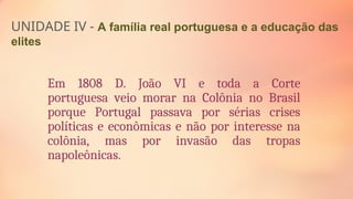 UNIDADE IV - A família real portuguesa e a educação das
elites
Em 1808 D. João VI e toda a Corte
portuguesa veio morar na Colônia no Brasil
porque Portugal passava por sérias crises
políticas e econômicas e não por interesse na
colônia, mas por invasão das tropas
napoleônicas.
 