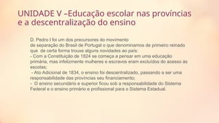 UNIDADE V –Educação escolar nas províncias
e a descentralização do ensino
D. Pedro I foi um dos precursores do movimento
de separação do Brasil de Portugal o que denominamos de primeiro reinado
que de certa forma trouxe alguns novidades ao país:
- Com a Constituição de 1824 se começa a pensar em uma educação
primária, mas infelizmente mulheres e escravos eram excluídos do acesso às
escolas;
- Ato Adicional de 1834, o ensino foi descentralizado, passando a ser uma
responsabilidade das províncias seu financiamento;
- O ensino secundário e superior ficou sob a responsabilidade do Sistema
Federal e o ensino primário e profissional para o Sistema Estadual.
 