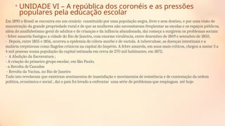 • UNIDADE VI – A república dos coronéis e as pressões
populares pela educação escolar
Em 1890 o Brasil se encontra em um cenário constituído por uma população negra, livre e sem destino, e por uma visão de
manutenção da grande propriedade rural e de que as mulheres não necessitavam freqüentar as escolas e os espaços públicos,
além do analfabetismo geral de adultos e de crianças e da infância abandonada, daí começa a surgirem os problemas sociais:
- febre amarela fustigou a cidade do Rio de Janeiro, com enorme virulência, entre dezembro de 1849 e setembro de 1850;
- Depois, entre 1855 e 1856, ocorreu a epidemia de cólera-morbo e de varíola. A tuberculose, as doenças intestinais e a
malária crepitavam como ﬂagelos crônicos na capital do Império. A febre amarela, em anos mais críticos, chegou a matar 3 a
4 mil pessoas numa população da capital estimada em cerca de 270 mil habitantes, em 1872;
- A Abolição da Escravatura ;
- A criação do primeiro grupo escolar, em São Paulo;
- a Revolta de Canudos
- Revolta da Vacina, no Rio de Janeiro
Tudo isto revelavam que existiram sentimentos de insatisfação e movimentos de resistência e de contestação da ordem
política, econômica e social , daí o país foi levado a enfrentar uma série de problemas que respingam até hoje.
 