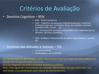 Critérios de Avaliação
• Domínio Cognitivo – 95%
• 65% - Testes Sumativos
• 10% - Trabalhos de pesquisa (individuais/grupo); relatórios
(individuais/grupo); portefólio; fichas de trabalho; resumos;
questões orais, outros … (a)
• 5% - Desempenho durante a aula prática e/ou experimental no
domínio técnico e científico;
• 15% - Análise e interpretação de dados experimentais / campo
(b)
• Domínio das Atitudes e Valores – 5%
• Comportamento
• Assiduidade e pontualidade
a) A distribuição das percentagens pelos vários pontos ficará ao critério de cada professor de
acordo com as especificidades da turma.
b) A ser integrado nos testes sumativos quando se justifique.
Nota: Caso algum dos instrumentos de avaliação referenciados não seja observado, será
distribuído a sua ponderação pelos outros do mesmo domínio.
 