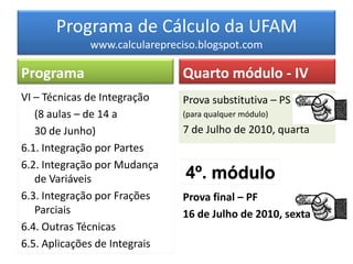 Programa de Cálculo da UFAM
              www.calcularepreciso.blogspot.com

Programa                       Quarto módulo - IV
VI – Técnicas de Integração    Prova substitutiva – PS
   (8 aulas – de 14 a          (para qualquer módulo)

   30 de Junho)                7 de Julho de 2010, quarta
6.1. Integração por Partes
6.2. Integração por Mudança
   de Variáveis                 4º. módulo
6.3. Integração por Frações    Prova final – PF
   Parciais                    16 de Julho de 2010, sexta
6.4. Outras Técnicas
6.5. Aplicações de Integrais
 