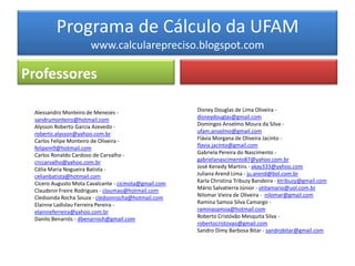 Programa de Cálculo da UFAM
                      www.calcularepreciso.blogspot.com

Professores

 Alessandro Monteiro de Menezes -                     Disney Douglas de Lima Oliveira -
 sandrumonteiro@hotmail.com                           disneydouglas@gmail.com
 Alysson Roberto Garcia Azevedo -                     Domingos Anselmo Moura da Silva -
 roberto.alysson@yahoo.com.br                         ufam.anselmo@gmail.com
 Carlos Felipe Monteiro de Oliveira -                 Flávia Morgana de Oliveira Jacinto -
 felipem9@hotmail.com                                 flavia.jacinto@gmail.com
 Carlos Ronaldo Cardoso de Carvalho -                 Gabriela Pereira do Nascimento -
 crccarvalho@yahoo.com.br                             gabrielanascimento87@yahoo.com.br
 Célia Maria Nogueira Batista -                       José Kenedy Martins - akay333@yahoo.com
 celianbatista@hotmail.com                            Juliana Arend Lima - ju.arend@bol.com.br
 Cícero Augusto Mota Cavalcante - cicmota@gmail.com   Karla Christina Tribuzy Bandeira - ktribuzy@gmail.com
 Claudenir Freire Rodrigues - claumao@hotmail.com     Mário Salvatierra Júnior - otitamario@uol.com.br
 Cledsonda Rocha Souza - cledsonrocha@hotmail.com     Nilomar Vieira de Oliveira - nilomar@gmail.com
 Elainne Ladislau Ferreira Pereira -                  Ramina Samoa Silva Camargo -
 elainneferreira@yahoo.com.br                         raminasamoa@hotmail.com
 Danilo Benarrós - dbenarrosh@gmail.com               Roberto Cristóvão Mesquita Silva -
                                                      robertocristovao@gmail.com
                                                      Sandro Dimy Barbosa Bitar - sandrobitar@gmail.com
 