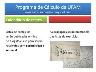 Programa de Cálculo da UFAM
             www.calcularepreciso.blogspot.com

Calendário de testes

Listas de exercícios           As avaliações serão no modelo
serão publicadas on-line       das listas de exercícios
no blog do curso para serem
resolvidos com periodicidade
semanal
 