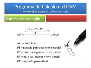 Programa de Cálculo da UFAM
           www.calcularepreciso.blogspot.com

Sistema de avaliação

             P1  P 2  P3
           2                PF
      NF          3            , onde
                     3

      NF  nota final
      P1  nota da primeira prova parcial
      P 2  nota da segunda prova parcial
      P3  nota da terceira prova parcial
      PF  nota da prova final
 