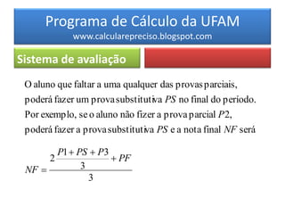 Programa de Cálculo da UFAM
             www.calcularepreciso.blogspot.com

Sistema de avaliação
 O aluno que faltar a uma qualquer das provas parciais,
 poderá fazer um prova substitutiva PS no final do período.
 Por exemplo, se o aluno não fizer a prova parcial P 2,
 poderá fazer a prova substitutiva PS e a nota final NF será

        P1  PS  P3
      2               PF
 NF          3
                3
 