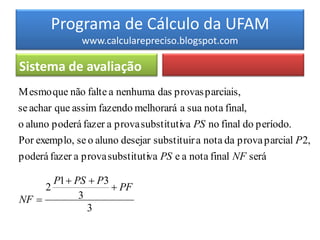 Programa de Cálculo da UFAM
               www.calcularepreciso.blogspot.com

Sistema de avaliação
M esmo que não falte a nenhuma das provas parciais,
se achar que assim fazendo melhorará a sua nota final,
o aluno poderá fazer a prova substitutiva PS no final do período.
Por exemplo, se o aluno desejar substituir a nota da prova parcial P 2,
poderá fazer a prova substitutiva PS e a nota final NF será

       P1  PS  P3
     2               PF
NF          3
               3
 