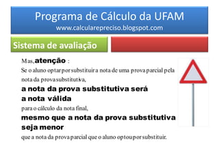 Programa de Cálculo da UFAM
                www.calcularepreciso.blogspot.com

Sistema de avaliação
 M as, atenção :
 Se o aluno optar por substituir a nota de uma prova parcial pela
 nota da prova substitutiva,
 a nota da prova substitutiva será
 a nota válida
 para o cálculo da nota final,
 mesmo que a nota da prova substitutiva
 seja menor
 que a nota da prova parcial que o aluno optou por substituir.
 