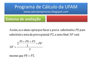 Programa de Cálculo da UFAM
                www.calcularepreciso.blogspot.com

Sistema de avaliação

  Assim, se o aluno optar por fazer a prova substitutiva PS para
  substituir a nota da prova parcial P 2, a nota final NF será

             P1  PS  P3
         2                 PF
  NF              3
                     3

  mesmo que PS  P 2.
 