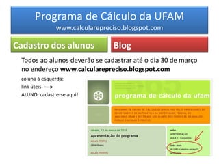 Programa de Cálculo da UFAM
               www.calcularepreciso.blogspot.com

Cadastro dos alunos             Blog
 Todos ao alunos deverão se cadastrar até o dia 30 de março
 no endereço www.calcularepreciso.blogspot.com
 coluna à esquerda:
 link úteis
 ALUNO: cadastre-se aqui!
 