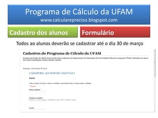 Programa de Cálculo da UFAM
             www.calcularepreciso.blogspot.com

Cadastro dos alunos             Formulário
  Todos ao alunos deverão se cadastrar até o dia 30 de março
 