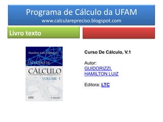 Programa de Cálculo da UFAM
              www.calcularepreciso.blogspot.com

Livro texto

                               Curso De Cálculo, V.1

                               Autor:
                               GUIDORIZZI,
                               HAMILTON LUIZ

                               Editora: LTC
 