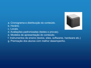 a. Cronograma e distribuição do conteúdo.
b. Horário.
c. Locais.
d. Avaliações padronizadas (testes e provas).
e. Modelos de apresentação do conteúdo.
f. Instrumentos de ensino (textos, sites, softwares, hardware etc.)
g. Premiação dos alunos com melhor desempenho.
 
