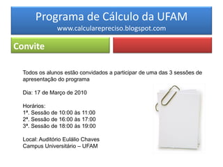 Programa de Cálculo da UFAM
               www.calcularepreciso.blogspot.com

Convite

  Todos os alunos estão convidados a participar de uma das 3 sessões de
  apresentação do programa

  Dia: 17 de Março de 2010

  Horários:
  1ª. Sessão de 10:00 às 11:00
  2ª. Sessão de 16:00 às 17:00
  3ª. Sessão de 18:00 às 19:00

  Local: Auditório Eulálio Chaves
  Campus Universitário – UFAM
 