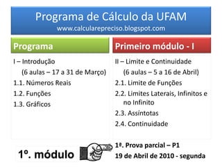 Programa de Cálculo da UFAM
              www.calcularepreciso.blogspot.com

Programa                           Primeiro módulo - I
I – Introdução                     II – Limite e Continuidade
    (6 aulas – 17 a 31 de Março)       (6 aulas – 5 a 16 de Abril)
1.1. Números Reais                 2.1. Limite de Funções
1.2. Funções                       2.2. Limites Laterais, Infinitos e
1.3. Gráficos                          no Infinito
                                   2.3. Assíntotas
                                   2.4. Continuidade

                                   1ª. Prova parcial – P1
 1º. módulo                        19 de Abril de 2010 - segunda
 