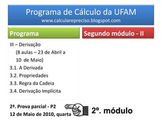 Programa de Cálculo da UFAM
               www.calcularepreciso.blogspot.com

Programa                        Segundo módulo - II
III – Derivação
    (8 aulas – 23 de Abril a
    10 de Maio)
3.1. A Derivada
3.2. Propriedades
3.3. Regra da Cadeia
3.4. Derivação Implícita

2ª. Prova parcial - P2
12 de Maio de 2010, quarta         2º. módulo
 