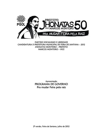 PARTIDO SOCIALISMO E LIBERDADE
CANDIDATURA À PREFEITURA MUNICIPAL DE FEIRA DE SANTANA – 2012
               JHONATAS MONTEIRO – PREFEITO
                  MARCOS MONTEIRO – VICE




                            Apresentação
               PROGRAMA DE GOVERNO
                Pra mudar Feira pela raiz




              2ª versão, Feira de Santana, julho de 2012
 