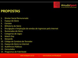 PROPOSTAS
1.    Diretor Social Remunerado
2.    Espaço do Sócio
3.    Contato
4.    Bilheteria do Sócio
5.    Divulgação e Ampliação de vendas de ingressos pela Internet
6.    Numeradas do Sócio
7.    Categorias de Jogos
8.    Match Day
9.    Stewards
10.   Código de Conduta do Torcedor
11.   Espaço do Sócio na Internet
12.   Audiências Públicas
13.   Consulados
14.   Programas de Fidelidade
 