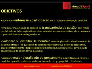 OBJETIVOS
• Aumentar o interesse e participação do associado na condução do clube;

• Implantar mecanismos de garantia de transparência da gestão, com maior
publicidade às informações financeiras, administrativas e desportivas, de acordo com
o grau de interesse estratégico destas;

• Valorizar o Conselho Deliberativo como órgão de fiscalização e controle
da administração, na qualidade de colegiado representativo do corpo associativo,
órgão constantemente desprestigiado e embargado, nas suas tarefas, devido à alta
concentração de poder dentro do clube;

• Assegurar maior pluralidade de pensamento nas instâncias decisórias
do clube, que não podem ser nicho exclusivo de um grupo político dominante.
 