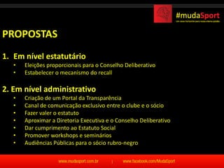 PROPOSTAS
1. Em nível estatutário
   •   Eleições proporcionais para o Conselho Deliberativo
   •   Estabelecer o mecanismo do recall

2. Em nível administrativo
   •   Criação de um Portal da Transparência
   •   Canal de comunicação exclusivo entre o clube e o sócio
   •   Fazer valer o estatuto
   •   Aproximar a Diretoria Executiva e o Conselho Deliberativo
   •   Dar cumprimento ao Estatuto Social
   •   Promover workshops e seminários
   •   Audiências Públicas para o sócio rubro-negro
 