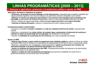 LINHAS PROGRAMÁTICAS [2009 – 2013]
1. Relançar a agricultura, promover o investimento público e apoiar as PME
Agricultura, florestas e indústrias da madeira
    • Estimular a promoção da marca Ribatejo a nível internacional, sustentada pela excelente qualidade dos
    nossos produtos regionais, dos recursos naturais, do património cultural e etnográfico e do turismo;
    • Reforçar os apoios aos pequenos agricultores e aos sectores mais atingidos pela turbulência dos
    mercados ou que sofrem de problemas específicos, como é o caso dos produtores de arroz e do leite;
    • Rever o sistema de seguros agrícolas e criar um novo seguro pecuário e um seguro florestal;
    • Valorizar as fileiras florestais e reforçar o investimento em toda a cadeia produtiva.

Investimento público modernizador
    • Construir e requalificar escolas, hospitais e a rede de cuidados primários de saúde e equipamentos
    sociais;
    • Reforçar o investimento nas redes viárias, de energia, água, saneamento e tratamento de resíduos e
    reforçar as redes de banda larga de nova geração, de transportes e de logística;
    • Estudar a viabilidade de construção de mini hídricas com vista à produção de energia.

Apoiar as PME
   • Reduzir para 30 dias o prazo médio de pagamento das entidades públicas, manter as linhas de crédito
   bonificado PME Invest e melhorar os mecanismos de regularização de dívidas ao fisco e à segurança social;
   • Reforçar o investimento em investigação e desenvolvimento e apoiar os processos de inovação, de
   internacionalização e de desenvolvimento tecnológico das empresas;
   • Apoiar os sistemas de financiamento das PME, nomeadamente através de sistemas e de instrumentos
   de garantia mútua ou de capital de risco;
   • Apoiar a criação de mais incubadoras de empresas que permita a instalação de novas micro e
   pequenas empresas nos primeiros anos de actividade.
 