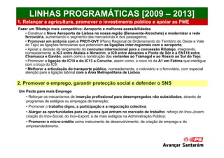 LINHAS PROGRAMÁTICAS [2009 – 2013]
1. Relançar a agricultura, promover o investimento público e apoiar as PME
Fazer um Ribatejo mais competitivo: Aeroporto e melhores acessibilidades
   • Construir o Novo Aeroporto de Lisboa na nossa região (Benavente-Alcochete) e modernizar a rede
   ferroviária, aumentando o segmento das mercadorias e dos passageiros;
   • Promover em sintonia com o PROT-OVT (Plano Regional de Ordenamento do Território do Oeste e Vale
   do Tejo) as ligações ferroviárias que potenciem as ligações inter-regionais com o aeroporto;
   • Apoiar a decisão de lançamento do concurso internacional para a concessão Ribatejo, integrando,
   nomeadamente, o IC3 entre Atalaia e Almeirim, o IC9 entre Abrantes e Ponte de Sôr e a EN118 entre
   Chamusca e Gavião, assim como a construção das variantes ao Tramagal e ao Rossio ao Sul do Tejo;
   • Promover a ligação do IC10 e do IC13 a Coruche, assim como, o novo nó da A1 em Fátima que interligue
   com o troço do IC9;
   • Melhorar a articulação do transporte público, nomeadamente, o rodoviário e o ferroviário, com especial
   atenção para a ligação laboral com a Área Metropolitana de Lisboa.

2. Promover o emprego, garantir protecção social e defender o SNS
Um Pacto para mais Emprego
   • Reforçar os mecanismos de inserção profissional para desempregados não subsidiados, através de
   programas de estágios ou empregos de transição;
   • Promover o trabalho digno, a participação e a negociação colectiva;
   • Alargar as oportunidades para os jovens que entram no mercado de trabalho: reforço do Inov-Jovem;
   criação do Inov-Social, do Inov-Export, e de mais estágios na Administração Pública;
   • Promover o micro-crédito como instrumento de desenvolvimento, de criação de emprego e do
   empreendedorismo.
 