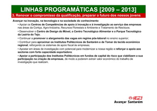 LINHAS PROGRAMÁTICAS [2009 – 2013]
3. Renovar o compromisso da qualificação, preparar o futuro dos nossos jovens
Avançar na inovação, na tecnologia e na sociedade do conhecimento
   • Apoiar os Centros de Competências de apoio à inovação e à investigação ao serviço das empresas
   nas áreas da Cortiça, Agro-Indústria, Recursos Florestais e Ambiente e Tratamento de Resíduos;
   • Desenvolver o Centro de Design do Móvel, o Centro Tecnológico Alimentar e o Parque Tecnológico
   da Lezíria do Tejo;
   • Continuar a promover o alargamento das vagas em regime pós-laboral no ensino superior;
   • Contribuir para aproximar os Institutos Politécnicos de Santarém e de Tomar do tecido económico
   regional, reforçando os sistemas de apoio fiscal às empresas;
   • Apostar em áreas de investigação com potencial para modernizar a nossa região e reforçar o apoio aos
   sectores com forte capacidade exportadora;
   • Apoiar a participação dos Institutos Politécnicos em fundos de capital de risco que viabilizem a sua
   participação na criação de empresas, de modo a poderem extrair valor económico do trabalho de
   investigação que realizam.
 