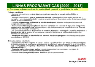 LINHAS PROGRAMÁTICAS [2009 – 2013]
4. Promover o desenvolvimento sustentável, garantir a qualidade de vida
Proteger o ambiente
    • Aumentar o investimento em energias renováveis, em especial na energia eólica, hídrica e
    fotovoltaica;
    • Alargar a todo o distrito a rede de mobilidade eléctrica, cuja experiência-piloto está a decorrer em 21
    municípios – entre os quais Santarém –, que se comprometeram a desenvolver pontos de carregamento de
    baterias de veículos eléctricos;
    • Continuar a desenvolver programas de eficiência energética, incluindo a redução do consumo de
    energia dos edifícios públicos;
    • Reforçar as medidas de protecção dos recursos hídricos e aos serviços de água, que assegurem a
    requalificação dos nossos rios, nomeadamente, a boa qualidade da água, o repovoamento de espécies
    autóctones e a valorização paisagística;
    • Dar prioridade à prevenção da produção de resíduos, fomentar a reciclagem e explorar alternativas à
    deposição em aterro, através de processos de tratamento biológico e de valorização energética dos
    materiais não recicláveis;
    • Aperfeiçoar o sistema de tratamento dos resíduos industriais perigosos, incluindo aqueles que têm
    como destino os CIRVER;

Ordenar e planear o território
   • Operacionalizar o Plano Regional do Oeste e Vale do Tejo (PROT-OVT) que define as linhas estratégicas
   de desenvolvimento, de organização e de gestão do território, com relevo para as NUTE III da Lezíria e do
   Tejo, e vem permitir a recuperação da unidade do Ribatejo gravemente comprometida pelas decisões
   do Governo PSD/PP;
   • Enquadrar os investimentos a realizar e os planos especiais, intermunicipais e municipais de
   ordenamento do território a elaborar com o PROT-OVT;
   • Promover a recuperação dos Centros Históricos e o seu repovoamento;
 