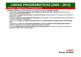 LINHAS PROGRAMÁTICAS [2009 – 2013]
5. Reforçar a Segurança e a Protecção Civil
• Reforçar o efectivo, os equipamentos e as condições de trabalho da GNR e da PSP;
    • Aumentar os programas especiais de protecção de quem está mais vulnerável (crianças, jovens,
    idosos e pessoas com deficiência);
    • Intensificar as acções de prevenção e controle do crime acompanhado de um programa de combate à
    delinquência juvenil
    • Reforçar o apoio às corporações de bombeiros em articulação com a Direcção Nacional de Bombeiros e
    a Liga dos Bombeiros Portugueses;
    • Continuar a investir na rede de infra-estruturas e na modernização de equipamentos de protecção
    civil;
    • Impulsionar a utilização de sistemas tecnológicos e rever os Planos de Emergência Municipais no
    sentido de melhorar a coordenação e eficácia dos meios envolvidos;
    • Criar um programa de Jovens Voluntários de Protecção Civil para apoiar os serviços municipais de
    protecção civil no auxílio às populações.
 