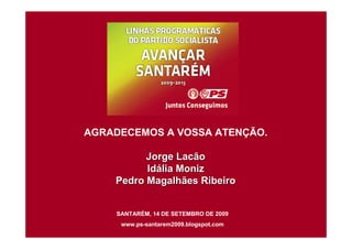 AGRADECEMOS A VOSSA ATENÇÃO.

          Jorge Lacão
          Idália Moniz
    Pedro Magalhães Ribeiro


    SANTARÉM, 14 DE SETEMBRO DE 2009
     www.ps-santarem2009.blogspot.com
 