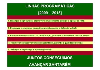 LINHAS PROGRAMÁTICAS
                             [2009 – 2013]
1. Relançar a agricultura, promover o investimento público e apoiar as PME


2. Promover o emprego, garantir protecção social e defender o SNS


3. Renovar o compromisso da qualificação, preparar o futuro dos nossos jovens


4. Promover o desenvolvimento sustentável, garantir a qualidade de vida


5. Reforçar a segurança e a protecção civil



                  JUNTOS CONSEGUIMOS
                    AVANÇAR SANTARÉM
 