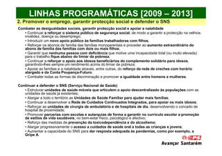 LINHAS PROGRAMÁTICAS [2009 – 2013]
2. Promover o emprego, garantir protecção social e defender o SNS
Combater as desigualdades sociais, garantir protecção social e apoiar a natalidade
   • Continuar a reforçar o sistema público de segurança social, de modo a garantir a protecção na velhice,
   invalidez, doença ou desemprego;
   • Introduzir um novo apoio público às famílias trabalhadoras com filhos;
   • Reforçar os abonos de família das famílias monoparentais e proceder ao aumento extraordinário do
   abono de família das famílias com dois ou mais filhos;
   • Garantir que nenhuma pessoa com deficiência que motive uma incapacidade total (ou muito elevada)
   para o trabalho fique abaixo do limiar da pobreza;
   • Continuar a reforçar o apoio aos idosos beneficiários do complemento solidário para idosos,
   garantindo-lhes sempre um rendimento acima do limiar de pobreza;
   • Apoiar as famílias e a natalidade através, entre outras, do reforço da rede de creches com horário
   alargado e da Conta Poupança-Futuro;
   • Combater todas as formas de discriminação e promover a igualdade entre homens e mulheres.

Continuar a defender o SNS (Serviço Nacional de Saúde)
   • Estruturar unidades de saúde móveis que articulem o apoio descentralizado às populações com as
   unidades de saúde já existentes;
   • Alargar a todo o território as Unidades de Saúde Familiar para ajudar mais famílias;
   • Continuar a desenvolver a Rede de Cuidados Continuados Integrados, para apoiar os mais idosos;
   • Reforçar as unidades de cirurgia de ambulatório e de hospitais de dia, desenvolvendo o conceito de
   hospital de proximidade;
   • Promover parcerias com escolas e autarquias de forma a garantir no currículo escolar a promoção
   de estilos de vida saudáveis, no bem-estar físico, psicológico e afectivo;
   • Reforço das medidas de prevenção da toxicodependência e do alcoolismo;
   • Alargar progressivamente o acesso a cuidados de saúde oral a todas as crianças e jovens;
   • Aumentar a capacidade do SNS para dar resposta adequada às pandemias, como por exemplo, a
   Gripe A.
 
