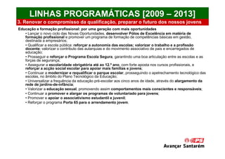 LINHAS PROGRAMÁTICAS [2009 – 2013]
3. Renovar o compromisso da qualificação, preparar o futuro dos nossos jovens
Educação e formação profissional: por uma geração com mais oportunidades
   • Lançar o novo ciclo das Novas Oportunidades, desenvolver Pólos de Excelência em matéria de
   formação profissional e promover um programa de formação de competências básicas em gestão,
   destinada a empresários;
   • Qualificar a escola pública: reforçar a autonomia das escolas; valorizar o trabalho e a profissão
   docente; valorizar o contributo das autarquias e do movimento associativo de pais e encarregados de
   educação;
   • Prosseguir e reforçar o Programa Escola Segura, garantindo uma boa articulação entre as escolas e as
   forças de segurança;
   • Assegurar a escolaridade obrigatória até ao 12.º ano, com forte aposta nos cursos profissionais, e
   reforçar a acção social escolar para apoiar mais famílias e jovens;
   • Continuar a modernizar e requalificar o parque escolar, prosseguindo o apetrechamento tecnológico das
   escolas, no âmbito do Plano Tecnológico da Educação;
   • Universalizar a frequência da educação pré-escolar aos cinco anos de idade, através do alargamento da
   rede de jardins-de-infância;
   • Valorizar a educação sexual, promovendo assim comportamentos mais conscientes e responsáveis;
   • Continuar a promover e alargar os programas de voluntariado para jovens;
   • Promover e apoiar o associativismo estudantil e juvenil;
   • Reforçar o programa Porta 65 para o arrendamento jovem.
 
