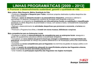 LINHAS PROGRAMÁTICAS [2009 – 2013]
4. Promover o desenvolvimento sustentável, garantir a qualidade de vida
Mais cultura, Mais Desporto, Melhor Qualidade de Vida
   • Continuar a fomentar o Desporto para Todos, incentivar projectos destinados à prática desportiva dos
   mais e menos jovens;
   • Reforçar o apoio ao desporto escolar e ao associativismo desportivo, promover e valorizar o
   voluntariado no desporto, prosseguindo a política de formação para dirigentes e técnicos;
   • Desenvolver um programa de investimento em infra-estruturas focado na reabilitação e requalificação,
   apostando na oferta desportiva de proximidade e inclusa, com acesso a todos, nomeadamente à população
   com deficiência;
   • Reforçar o desenvolvimento de actividades desportivas que promovam a economia, o turismo e o
   ambiente;
   • Promover o Programa Inov-Artes, e investir em novos museus, bibliotecas e arquivos.

Mais competências para as Autarquias Locais
   • Prosseguir a aposta na descentralização de competências para as autarquias locais: assegurar a
   gestão de equipamentos educativos afectos à escolaridade obrigatória;
   • Concretizar um novo sistema de governo local que consagre a estabilidade e homogeneidade dos
   executivos, acompanhado do reforço dos poderes deliberativos e de fiscalização política das assembleias
   municipais;
   • Consolidar as novas competências para as freguesias nos domínios da gestão do espaço público e em
   domínios sociais;
   • Criar um quadro de competências adequado às especificidades próprias das freguesias urbanas,
   rurais e em zonas de baixa densidade populacional;
   • Criar modelos de participação específica das freguesias nos órgãos municipais.
 