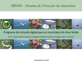 SIPAM – Sistema de Proteção da Amazônia




Programa de inclusão digital para os municípios do Arco Verde
   OE 6 – Apoiar políticas públicas na Região Amazônica (ações estratégicas AE 6.1 e AE 6.6)




                                      Novembro de 2012
 