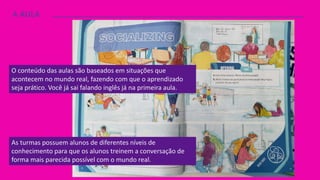A AULA
O conteúdo das aulas são baseados em situações que
acontecem no mundo real, fazendo com que o aprendizado
seja prático. Você já sai falando inglês já na primeira aula.
As turmas possuem alunos de diferentes níveis de
conhecimento para que os alunos treinem a conversação de
forma mais parecida possível com o mundo real.
 