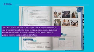 A AULA
Toda aula possui dinâmicas em dupla, com acompanhamento do
seu professor. Isto otimiza o seu tempo, pois enquanto sua dupla
estiver trabalhando, as outras também estão, então você não
precisa esperar a vez do colega para falar.
 